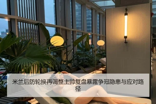 米兰后防轮换再调整主帅复盘暴露争冠隐患与应对路径